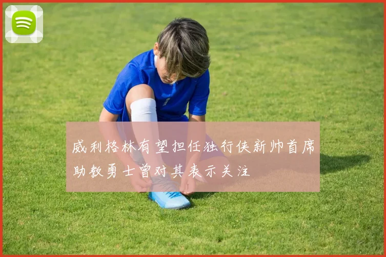 威利格林有望担任独行侠新帅首席助教勇士曾对其表示关注