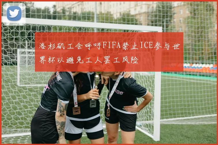 洛杉矶工会呼吁FIFA禁止ICE参与世界杯以避免工人罢工风险