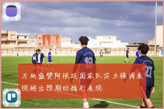 万纳盛赞阿根廷国家队实力强调表现超出预期的精彩表现