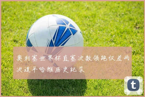 奥利塞世界杯直塞次数领跑仅差两次追平哈维历史纪录