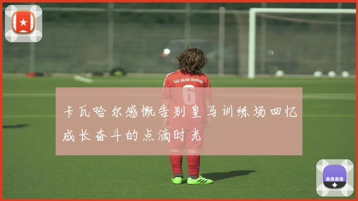 卡瓦哈尔感慨告别皇马训练场回忆成长奋斗的点滴时光