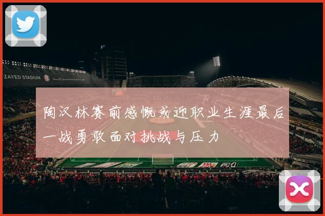 陶汉林赛前感慨或迎职业生涯最后一战勇敢面对挑战与压力