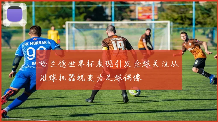 哈兰德世界杯表现引发全球关注从进球机器蜕变为足球偶像