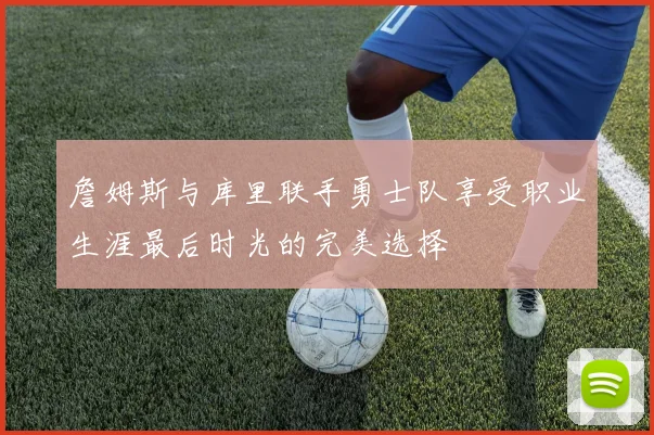 詹姆斯与库里联手勇士队享受职业生涯最后时光的完美选择