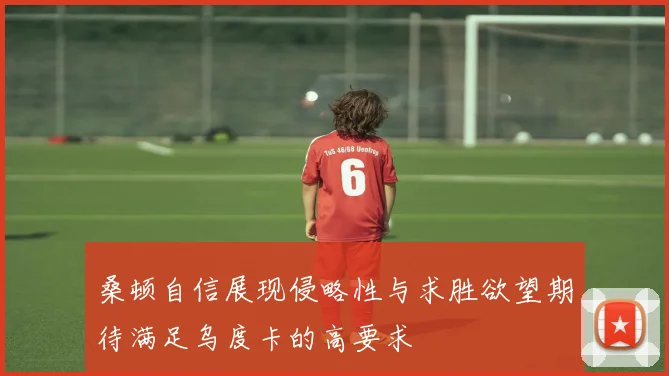 桑顿自信展现侵略性与求胜欲望期待满足乌度卡的高要求