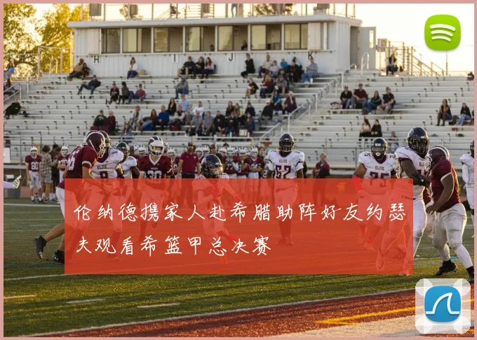 伦纳德携家人赴希腊助阵好友约瑟夫观看希篮甲总决赛