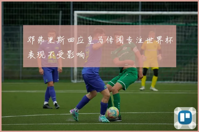 邓弗里斯回应皇马传闻专注世界杯表现不受影响