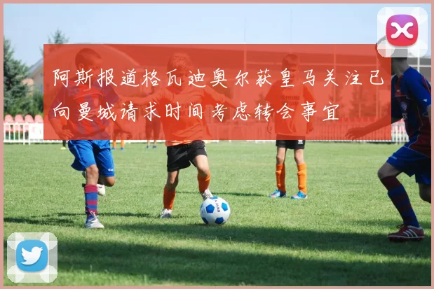 阿斯报道格瓦迪奥尔获皇马关注已向曼城请求时间考虑转会事宜