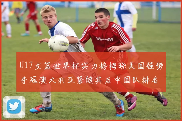 U17女篮世界杯实力榜揭晓美国强势夺冠澳大利亚紧随其后中国队排名第十