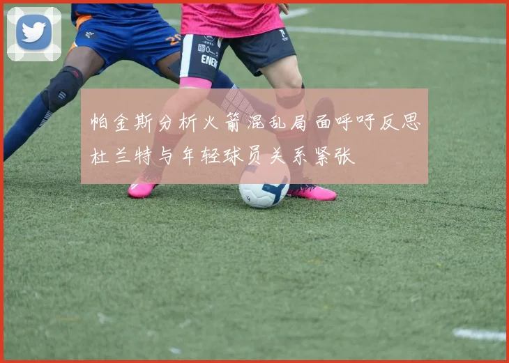帕金斯分析火箭混乱局面呼吁反思杜兰特与年轻球员关系紧张