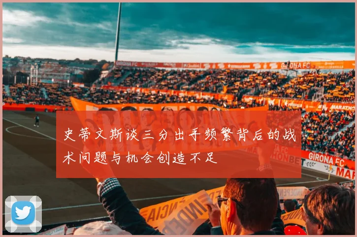 史蒂文斯谈三分出手频繁背后的战术问题与机会创造不足