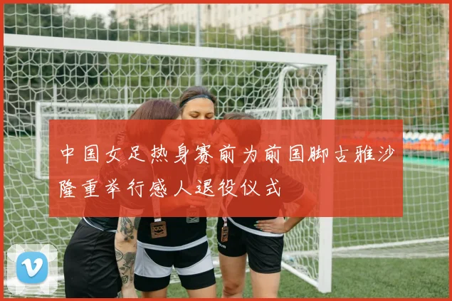 中国女足热身赛前为前国脚古雅沙隆重举行感人退役仪式