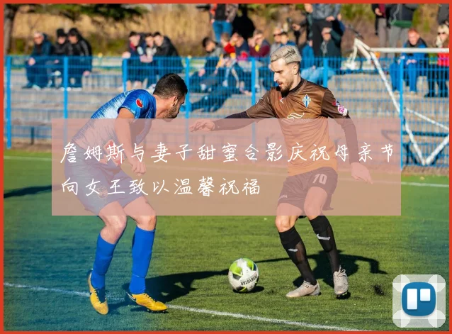 詹姆斯与妻子甜蜜合影庆祝母亲节向女王致以温馨祝福