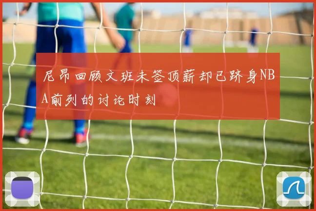 尼昂回顾文班未签顶薪却已跻身NBA前列的讨论时刻