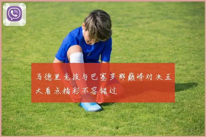 马德里竞技与巴塞罗那巅峰对决五大看点精彩不容错过
