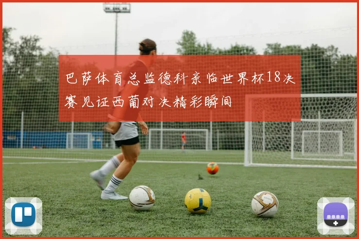 巴萨体育总监德科亲临世界杯18决赛见证西葡对决精彩瞬间