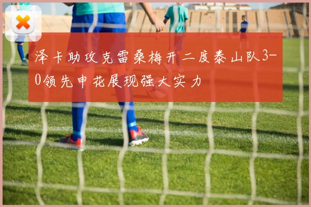 泽卡助攻克雷桑梅开二度泰山队3-0领先申花展现强大实力