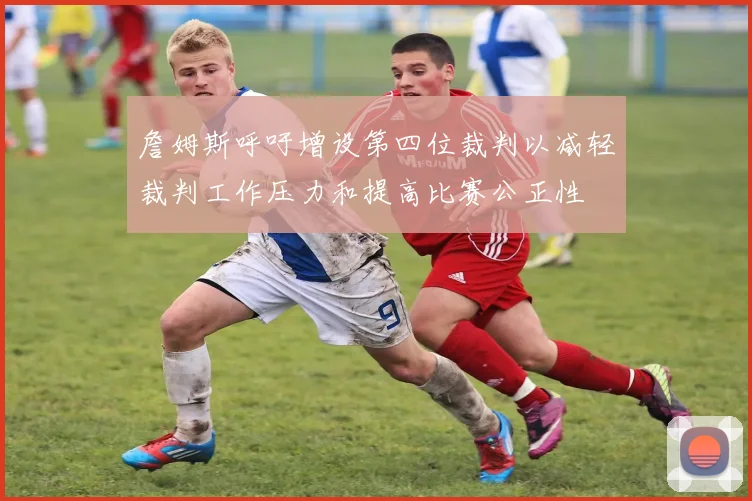 詹姆斯呼吁增设第四位裁判以减轻裁判工作压力和提高比赛公正性