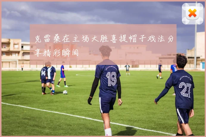 克雷桑在主场大胜喜提帽子戏法分享精彩瞬间