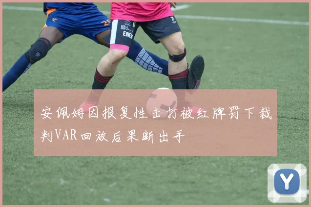 安佩姆因报复性击打被红牌罚下裁判VAR回放后果断出手