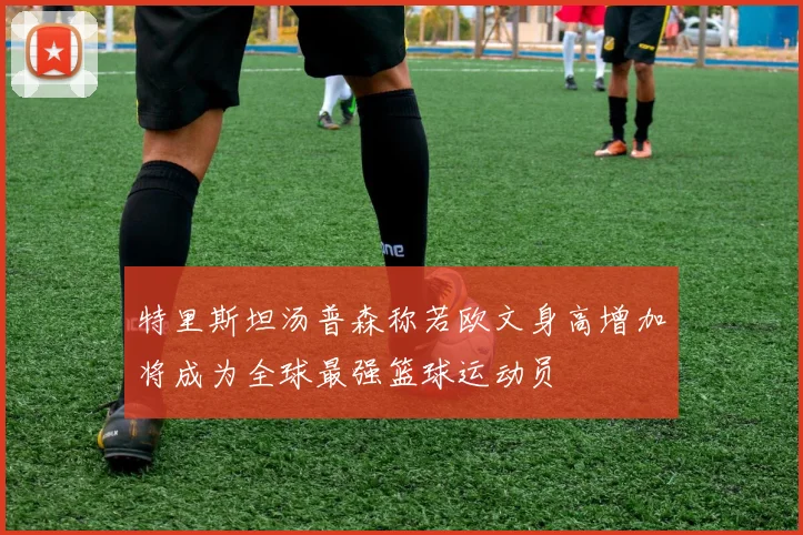特里斯坦汤普森称若欧文身高增加将成为全球最强篮球运动员